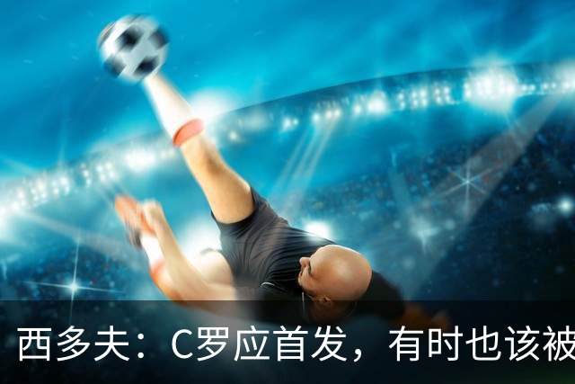 西多夫：C罗应首发，有时也该被换下，但他不该执着于证明自己了