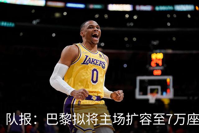 队报：巴黎拟将主场扩容至7万座，打造媲美欧洲豪门的现代化球场
